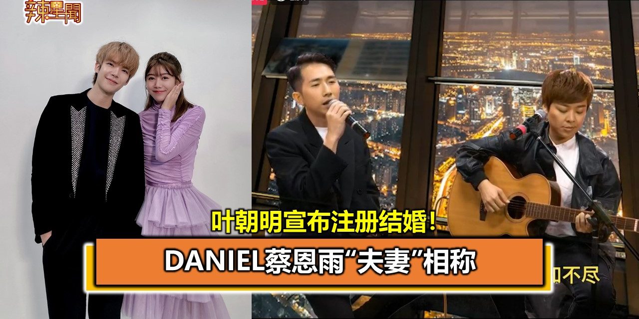 叶朝​​明宣布注册结婚！Daniel蔡恩雨“夫妻”相称